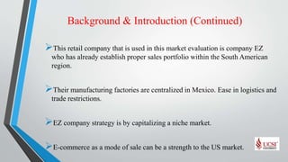 Background & Introduction (Continued)
This retail company that is used in this market evaluation is company EZ
who has already establish proper sales portfolio within the South American
region.
Their manufacturing factories are centralized in Mexico. Ease in logistics and
trade restrictions.
EZ company strategy is by capitalizing a niche market.
E-commerce as a mode of sale can be a strength to the US market.
 