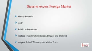 Steps to Access Foreign Market
 Market Potential
 GDP
 Public Infrastructure
 Surface Transportation (Roads, Bridges and Transits)
 Airport, Inland Waterways & Marine Ports
 