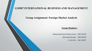 GM507 INTERNATIONAL BUSINESS AND MANAGEMENT
Group Assignment: Foreign Market Analysis
Mohammad Emrul Hassan Emon – 1001541092
Md.Arafat Hossain – 1001542070
Li Xin Wei – 1001130507
Group Members:
 