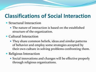 Classifications of Social Interaction
 Structural Interaction
    The nature of interaction is based on the established
     structure of the organization.
 Cultural Interaction
    They share common beliefs, ideas and similar patterns
     of behavior and employ some strategies accepted by
     their own culture in solving problems confronting them.
 Religious Interaction
    Social innovations and changes will be effective properly
     through religious organizations.
 