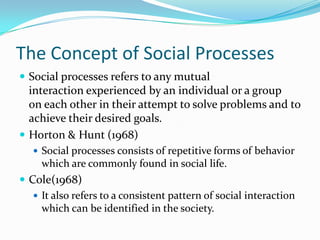 The Concept of Social Processes
 Social processes refers to any mutual
  interaction experienced by an individual or a group
  on each other in their attempt to solve problems and to
  achieve their desired goals.
 Horton & Hunt (1968)
    Social processes consists of repetitive forms of behavior
     which are commonly found in social life.
 Cole(1968)
    It also refers to a consistent pattern of social interaction
     which can be identified in the society.
 
