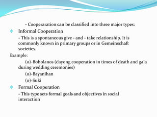 - Cooperaration can be classified into three major types:
 Informal Cooperation
   - This is a spontaneous give - and - take relationship. It is
   commonly known in primary groups or in Gemeinschaft
   societies.
Example:
       (0)-Boholanos (dayong cooperation in times of death and gala
   during wedding ceremonies)
       (0)-Bayanihan
       (0)-Suki
 Formal Cooperation
   - This type sets formal goals and objectives in social
   interaction
 
