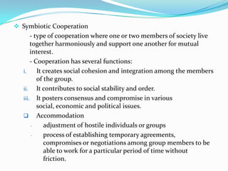  Symbiotic Cooperation
       - type of cooperation where one or two members of society live
       together harmoniously and support one another for mutual
       interest.
       - Cooperation has several functions:
   i.     It creates social cohesion and integration among the members
          of the group.
   ii. It contributes to social stability and order.
   iii. It posters consensus and compromise in various
          social, economic and political issues.
    Accommodation
       -     adjustment of hostile individuals or groups
       -     process of establishing temporary agreements,
             compromises or negotiations among group members to be
             able to work for a particular period of time without
             friction.
 