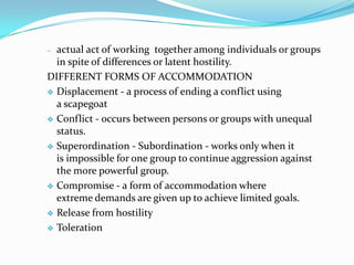 – actual act of working together among individuals or groups
  in spite of differences or latent hostility.
DIFFERENT FORMS OF ACCOMMODATION
 Displacement - a process of ending a conflict using
  a scapegoat
 Conflict - occurs between persons or groups with unequal
  status.
 Superordination - Subordination - works only when it
  is impossible for one group to continue aggression against
  the more powerful group.
 Compromise - a form of accommodation where
  extreme demands are given up to achieve limited goals.
 Release from hostility

 Toleration
 