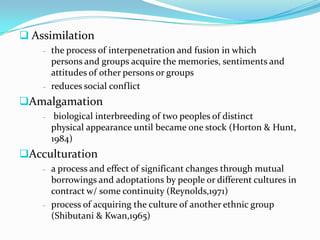  Assimilation
    –   the process of interpenetration and fusion in which
        persons and groups acquire the memories, sentiments and
        attitudes of other persons or groups
    –   reduces social conflict
Amalgamation
    –    biological interbreeding of two peoples of distinct
        physical appearance until became one stock (Horton & Hunt,
        1984)
Acculturation
    –   a process and effect of significant changes through mutual
        borrowings and adoptations by people or different cultures in
        contract w/ some continuity (Reynolds,1971)
    –   process of acquiring the culture of another ethnic group
        (Shibutani & Kwan,1965)
 