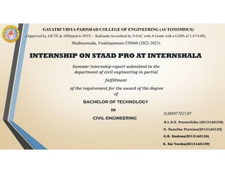 INTERNSHIP ON STAAD PRO AT INTERNSHALA
Summer internship report submitted to the
department of civil engineering in partial
fulfillment
of the requirement for the award of the degree
of
BACHELOR OF TECHNOLOGY
IN
CIVIL ENGINEERING
SUBMITTED BY
B.L.S.S. Pravarthika (20131A0108)
D. Namitha Purnima(20131A0125)
G.B. Sushma(20131A0136)
G. Sai Varsha(20131A0139)
GAYATRI VIDYA PARISHAD COLLEGE OF ENGINEERING (AUTONOMOUS)
(Approved by AICTE & Affiliated to JNTU – Kakinada Accredited by NAAC with A Grade with a CGPA of 3.47/4.00),
Madhurawada, Visakhapatnam-530048 (2022-2023)
 