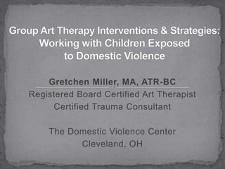 Group Art Therapy Interventions & Strategies: Working with Children Exposed to Domestic Violence Gretchen Miller, MA, ATR-BC Registered Board Certified Art Therapist Certified Trauma Consultant The Domestic Violence Center Cleveland, OH 