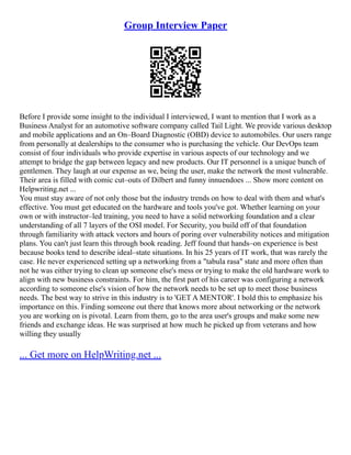 Group Interview Paper
Before I provide some insight to the individual I interviewed, I want to mention that I work as a
Business Analyst for an automotive software company called Tail Light. We provide various desktop
and mobile applications and an On–Board Diagnostic (OBD) device to automobiles. Our users range
from personally at dealerships to the consumer who is purchasing the vehicle. Our DevOps team
consist of four individuals who provide expertise in various aspects of our technology and we
attempt to bridge the gap between legacy and new products. Our IT personnel is a unique bunch of
gentlemen. They laugh at our expense as we, being the user, make the network the most vulnerable.
Their area is filled with comic cut–outs of Dilbert and funny innuendoes ... Show more content on
Helpwriting.net ...
You must stay aware of not only those but the industry trends on how to deal with them and what's
effective. You must get educated on the hardware and tools you've got. Whether learning on your
own or with instructor–led training, you need to have a solid networking foundation and a clear
understanding of all 7 layers of the OSI model. For Security, you build off of that foundation
through familiarity with attack vectors and hours of poring over vulnerability notices and mitigation
plans. You can't just learn this through book reading. Jeff found that hands–on experience is best
because books tend to describe ideal–state situations. In his 25 years of IT work, that was rarely the
case. He never experienced setting up a networking from a "tabula rasa" state and more often than
not he was either trying to clean up someone else's mess or trying to make the old hardware work to
align with new business constraints. For him, the first part of his career was configuring a network
according to someone else's vision of how the network needs to be set up to meet those business
needs. The best way to strive in this industry is to 'GET A MENTOR'. I bold this to emphasize his
importance on this. Finding someone out there that knows more about networking or the network
you are working on is pivotal. Learn from them, go to the area user's groups and make some new
friends and exchange ideas. He was surprised at how much he picked up from veterans and how
willing they usually
... Get more on HelpWriting.net ...
 