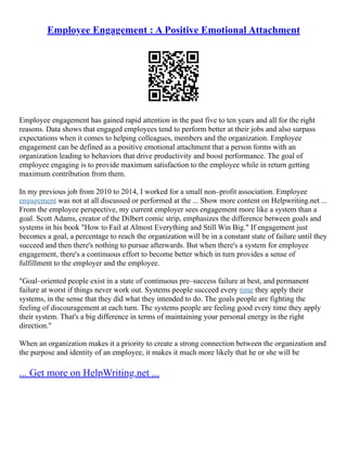 Employee Engagement : A Positive Emotional Attachment
Employee engagement has gained rapid attention in the past five to ten years and all for the right
reasons. Data shows that engaged employees tend to perform better at their jobs and also surpass
expectations when it comes to helping colleagues, members and the organization. Employee
engagement can be defined as a positive emotional attachment that a person forms with an
organization leading to behaviors that drive productivity and boost performance. The goal of
employee engaging is to provide maximum satisfaction to the employee while in return getting
maximum contribution from them.
In my previous job from 2010 to 2014, I worked for a small non–profit association. Employee
engagement was not at all discussed or performed at the ... Show more content on Helpwriting.net ...
From the employee perspective, my current employer sees engagement more like a system than a
goal. Scott Adams, creator of the Dilbert comic strip, emphasizes the difference between goals and
systems in his book "How to Fail at Almost Everything and Still Win Big." If engagement just
becomes a goal, a percentage to reach the organization will be in a constant state of failure until they
succeed and then there's nothing to pursue afterwards. But when there's a system for employee
engagement, there's a continuous effort to become better which in turn provides a sense of
fulfillment to the employer and the employee.
"Goal–oriented people exist in a state of continuous pre–success failure at best, and permanent
failure at worst if things never work out. Systems people succeed every time they apply their
systems, in the sense that they did what they intended to do. The goals people are fighting the
feeling of discouragement at each turn. The systems people are feeling good every time they apply
their system. That's a big difference in terms of maintaining your personal energy in the right
direction."
When an organization makes it a priority to create a strong connection between the organization and
the purpose and identity of an employee, it makes it much more likely that he or she will be
... Get more on HelpWriting.net ...
 