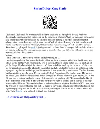 Simon Dilbert Case Study
Decisions! Decisions! We are faced with different decisions all throughout the day. Will our
decisions be based on selfish motives or for the betterment of others? Will our decisions be based on
a lie or the truth? I believe most of the time my decision making is based on the betterment of
others, but of course I am not perfect, sometimes it's all about me. I try my best to treat others as I
would like them to treat me. Although, Dilbert made a humorous suggestion he could be serious.
Sometimes people speak the truth in joking around. I believe there is always a little truth in what we
say in joke and play. The manager might need to consider what else Dilbert is willing to cut corners
on that could hurt the company.
Virtues
I am a Christian. ... Show more content on Helpwriting.net ...
I say it is the problem. Due to the decline in ethics, we have problems with crime, health care, and
jobs. I have a nephew who continuously gets in trouble. He goes in and out of jail. He has been in
jail for drugs. He's been in jail for robbery. He's been in jail for breaking into homes. He's been in
jail for assaulting people. He refuses to change his lifestyle. My brother who is his father used to be
a gangster. My brother sold drugs, and he too went in and out of the prison system. The last time my
brother went to prison, he spent 13 years in the Federal Penitentiary. My brother said, "He learned
his lesson", and I believe him because he has changed his life and has never gone back to jail. It was
fair and just to put my brother in prison. Unfortunately, my nephew said, "He wanted to be like his
dad", and he has lived up to it. The last time my nephew went to jail my family wanted to take up
money to bail him out. They told me about it and wanted me to help out. I told them NO! I told them
the problem is you keep bailing him out. He needs to stay in jail; maybe he will learn his lesson, but
if you keep getting him out he will never learn. My family got upset with me because I would not
help. They thought I was unfair. I believe I was fair and
... Get more on HelpWriting.net ...
 