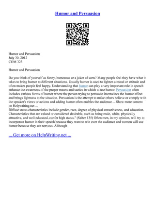 Humor and Persuasion
Humor and Persuasion
July 30, 2012
COM 323
Humor and Persuasion
Do you think of yourself as funny, humorous or a joker of sorts? Many people feel they have what it
takes to bring humor to different situations. Usually humor is used to lighten a mood or attitude and
often makes people feel happy. Understanding that humor can play a very important role in speech
enhance the awareness of the proper means and tactics in which to use humor. Persuasion often
includes various forms of humor where the person trying to persuade intertwines the humor effect
and brings lightness to the situation. Persuasion is the attempt to make others believe or comply with
the speaker's views or actions and adding humor often enables the audience ... Show more content
on Helpwriting.net ...
Diffuse status characteristics include gender, race, degree of physical attractiveness, and education.
Characteristics that are valued or considered desirable, such as being male, white, physically
attractive, and well educated, confer high status." (Seiter 135) Often men, in my opinion, will try to
incorporate humor in their speech because they want to win over the audience and women will use
humor because they are nervous. Although
... Get more on HelpWriting.net ...
 
