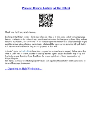 Personal Review: Looking At The Dilbert
Thank you, I will have a tall claussan.
Looking at the Dilbert comic, I think most of us can relate to it from some sort of work experience.
For me, it reflects on the various bosses, coaches or instructors that have preached one thing, and not
followed by example. The second half of the cartoon represents to me why a leader or manger might
avoid the conversation of asking subordinates what could be improved on, knowing full well that it
will have a cascade affect that they are not prepared to deal with.
Aristotle's quote on leadership tells me that everyone has to learn how to properly follow, as well as
learn to know who to follow, in order to one day become a great leader. It could be easy to try and
lead in the wrong direction if you don't learn the proper route first. ... Show more content on
Helpwriting.net ...
Jeff Bezos, and many world changing individuals took a path not taken before and became some of
the worlds greatest leaders as a
... Get more on HelpWriting.net ...
 