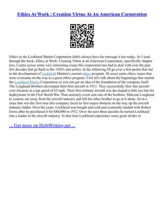 Ethics At Work : Creating Virtue At An American Corporation
Ethics in the Lockheed Martin Corporation didn't always have the message it has today. As I read
through the book, Ethics at Work: Creating Virtue at an American Corporation, specifically chapter
two, I came across some very interesting issues this corporation has had to deal with over the past
few decades that go back to the 1920's and earlier. In the following I'll go over a few points that led
to the development of Lockheed Martine's current ethics program. Ill cover some ethics issues that
were overcame on the way to a great ethics program. First let's talk about the beginnings that started
the Lockheed Martin Corporation so you can get an idea of the foundation of the company itself.
The Loughead Brothers developed their first aircraft in 1913. They successfully flew this aircraft
over Alcatraz at a top speed of 63 mph. Their first military aircraft was developed a little too late for
deployment in the First World War. That untimely event sent one of the brothers, Malcom Loughead
to venture out away from the aircraft industry and left the other brother to go at it alone. So in a
since that was the first time this company faced its first major obstacle on the way up the aircraft
industry ladder. Over the years, Lockheed was bought and sold and eventually landed with Robert
Gross after he purchased it for $40,000 in 1932. Over the next three decades he turned Lockheed
into a leader in the aircraft industry. In that time Lockheed experience some great strides in
... Get more on HelpWriting.net ...
 