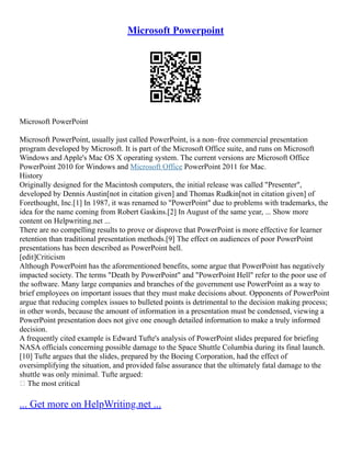 Microsoft Powerpoint
Microsoft PowerPoint
Microsoft PowerPoint, usually just called PowerPoint, is a non–free commercial presentation
program developed by Microsoft. It is part of the Microsoft Office suite, and runs on Microsoft
Windows and Apple's Mac OS X operating system. The current versions are Microsoft Office
PowerPoint 2010 for Windows and Microsoft Office PowerPoint 2011 for Mac.
History
Originally designed for the Macintosh computers, the initial release was called "Presenter",
developed by Dennis Austin[not in citation given] and Thomas Rudkin[not in citation given] of
Forethought, Inc.[1] In 1987, it was renamed to "PowerPoint" due to problems with trademarks, the
idea for the name coming from Robert Gaskins.[2] In August of the same year, ... Show more
content on Helpwriting.net ...
There are no compelling results to prove or disprove that PowerPoint is more effective for learner
retention than traditional presentation methods.[9] The effect on audiences of poor PowerPoint
presentations has been described as PowerPoint hell.
[edit]Criticism
Although PowerPoint has the aforementioned benefits, some argue that PowerPoint has negatively
impacted society. The terms "Death by PowerPoint" and "PowerPoint Hell" refer to the poor use of
the software. Many large companies and branches of the government use PowerPoint as a way to
brief employees on important issues that they must make decisions about. Opponents of PowerPoint
argue that reducing complex issues to bulleted points is detrimental to the decision making process;
in other words, because the amount of information in a presentation must be condensed, viewing a
PowerPoint presentation does not give one enough detailed information to make a truly informed
decision.
A frequently cited example is Edward Tufte's analysis of PowerPoint slides prepared for briefing
NASA officials concerning possible damage to the Space Shuttle Columbia during its final launch.
[10] Tufte argues that the slides, prepared by the Boeing Corporation, had the effect of
oversimplifying the situation, and provided false assurance that the ultimately fatal damage to the
shuttle was only minimal. Tufte argued:
 The most critical
... Get more on HelpWriting.net ...
 