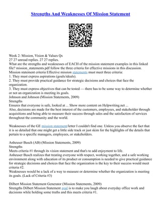 Strengths And Weaknesses Of Mission Statement
Week 2: Mission, Vision & Values Qs
27 27 unread replies. 27 27 replies.
What are the strengths and weaknesses of EACH of the mission statement examples in this linked
file? mission_statements.pdf follow the three criteria for effective missions in this discussion.
Mission statement criteria Effective mission statements must meet three criteria:
1. They must express aspirations (goals/ideals).
2. They must provide practical guidance for strategic decisions and choices that face the
organization.
3. They must express objectives that can be tested –– there has to be some way to determine whether
or not an organization is meeting its goals.
Johnson and Johnson (Mission Statements, 2009)
Strengths
Ensures that everyone is safe, looked at ... Show more content on Helpwriting.net ...
Also, decisions are made for the best interest of the customers, employees, and stakeholder through
acquisitions and being able to measure their success through sales and the satisfaction of services
throughout the community and the world.
Weaknesses of the GE mission statement/letter I couldn't find one. Unless you observe the fact that
it is so detailed that one might get a little side track or just skim for the highlights of the details that
pertain to a specific managers, employees, or stakeholders.
Anheuser Busch (AB) (Mission Statements, 2009)
Strengths
Meets criteria #1 through its vision statement and that's to add enjoyment to life.
Anheuser Busch realizes that treating everyone with respect, working together, and a safe working
environment along with education of its product or consumption is needed to give practical guidance
for strategic decisions and choices that face the organization is the key to their success would meet
criteria #2.
Weaknesses would be a lack of a way to measure or determine whether the organization is meeting
its goals. (Lack of Criteria #3)
Dilbert Mission Statement Generator (Mission Statements, 2009)
Strengths Dilbert Mission Statement goal is to make you laugh about everyday office work and
decisions while holding some truths and this meets criteria #1.
 