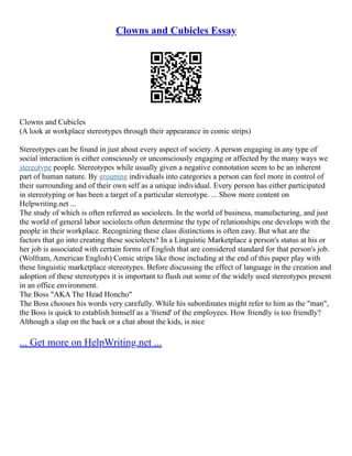 Clowns and Cubicles Essay
Clowns and Cubicles
(A look at workplace stereotypes through their appearance in comic strips)
Stereotypes can be found in just about every aspect of society. A person engaging in any type of
social interaction is either consciously or unconsciously engaging or affected by the many ways we
stereotype people. Stereotypes while usually given a negative connotation seem to be an inherent
part of human nature. By grouping individuals into categories a person can feel more in control of
their surrounding and of their own self as a unique individual. Every person has either participated
in stereotyping or has been a target of a particular stereotype. ... Show more content on
Helpwriting.net ...
The study of which is often referred as sociolects. In the world of business, manufacturing, and just
the world of general labor sociolects often determine the type of relationships one develops with the
people in their workplace. Recognizing these class distinctions is often easy. But what are the
factors that go into creating these sociolects? In a Linguistic Marketplace a person's status at his or
her job is associated with certain forms of English that are considered standard for that person's job.
(Wolfram, American English) Comic strips like those including at the end of this paper play with
these linguistic marketplace stereotypes. Before discussing the effect of language in the creation and
adoption of these stereotypes it is important to flush out some of the widely used stereotypes present
in an office environment.
The Boss "AKA The Head Honcho"
The Boss chooses his words very carefully. While his subordinates might refer to him as the "man",
the Boss is quick to establish himself as a 'friend' of the employees. How friendly is too friendly?
Although a slap on the back or a chat about the kids, is nice
... Get more on HelpWriting.net ...
 