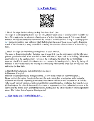 Key Facts Essay
1. Detail the steps for determining the key facts in a client's case.
The steps in identifying the client's case are first, identify each cause of action possibly raised by the
facts. Next, determine the elements of each cause of action identified in step 1. Afterwards, list all
the facts possibly related to the elements of the causes of action identified in step 2. Looking up the
jury instructions at this step will most likely help to plan the case, if there is one. Lastly, determine
which of the client's facts apply to establish or satisfy the elements of each cause of action– the key
facts.
2. Detail the steps for determining the keys facts in court opinion.
The steps in determining the key facts in a case law are first, read the entire case with the following
general question in mind: What was decide about which facts? Next, look to the holding. What is the
court's answer to the legal question? How does the court apply the rule of the law to the legal
question raised? Afterwards, identify the facts necessary to the holding– the key facts. By listing all
the facts in any way related to the holding and identifying which of the listed facts are key facts and
determine the key facts.
3. Identify the background facts in the following cases:
i) Flowers v. Campbell
Plaintiff is seeking monetary damages for the ... Show more content on Helpwriting.net ...
Based on the information from the informant, the police started an investigation and eventually
submitted an affidavit requesting a warrant to search three residences and automobiles. A facially
valid search warrant was issued and pursuant to the warrant the police conducted their search. Leon
(defendant) and the other defendants filed motions to suppress the evidence obtained pursuant to the
search and the district court granted the motions, holding that the affidavit did not establish probable
cause. The United States Supreme Court granted
... Get more on HelpWriting.net ...
 