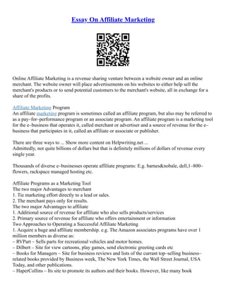 Essay On Affiliate Marketing
Online Affiliate Marketing is a revenue sharing venture between a website owner and an online
merchant. The website owner will place advertisements on his websites to either help sell the
merchant's products or to send potential customers to the merchant's website, all in exchange for a
share of the profits.
Affiliate Marketing Program
An affiliate marketing program is sometimes called an affiliate program, but also may be referred to
as a pay–for–performance program or an associate program. An affiliate program is a marketing tool
for the e–business that operates it, called merchant or advertiser and a source of revenue for the e–
business that participates in it, called an affiliate or associate or publisher.
There are three ways to ... Show more content on Helpwriting.net ...
Admittedly, not quite billions of dollars but that is definitely millions of dollars of revenue every
single year.
Thousands of diverse e–businesses operate affiliate programs: E.g. barnes&nobale, dell,1–800–
flowers, rackspace managed hosting etc.
Affiliate Programs as a Marketing Tool
The two major Advantages to merchant
1. Tie marketing effort directly to a lead or sales.
2. The merchant pays only for results.
The two major Advantages to affiliate
1. Additional source of revenue for affiliate who also sells products/services
2. Primary source of revenue for affiliate who offers entertainment or information
Two Approaches to Operating a Successful Affiliate Marketing
1. Acquire a huge and affiliate membership. e.g. The Amazon associates programs have over 1
million members as diverse as:
– RVPart – Sells parts for recreational vehicles and motor homes.
– Dilbert – Site for view cartoons, play games, send electronic greeting cards etc
– Books for Managers – Site for business reviews and lists of the currant top–selling business–
related books provided by Business week, The New York Times, the Wall Street Journal, USA
Today, and other publications.
– HaperCollins – Its site to promote its authors and their books. However, like many book
 