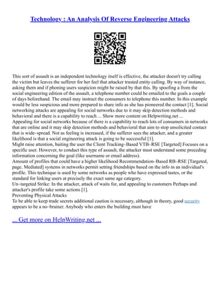 Technology : An Analysis Of Reverse Engineering Attacks
This sort of assault is an independent technology itself is effective, the attacker doesn't try calling
the victim but leaves the sufferer for her feel that attacker trusted entity calling. By way of instance,
asking them and if phoning users suspicion might be raised by that this. By spoofing a from the
social engineering edition of the assault, a telephone number could be emailed to the goals a couple
of days beforehand. The email may instruct the consumers to telephone this number. In this example
would be less suspicious and more prepared to share info as she has pioneered the contact [1]. Social
networking attacks are appealing for social networks due to it may skip detection methods and
behavioral and there is a capability to reach ... Show more content on Helpwriting.net ...
Appealing for social networks because of there is a capability to reach lots of consumers in networks
that are online and it may skip detection methods and behavioral that aim to stop unsolicited contact
that is wide–spread. Not as feeling is increased, if the sufferer sees the attacker, and a greater
likelihood is that a social engineering attack is going to be successful [1].
Might raise attention, baiting the user the Client Tracking–Based VTB–RSE [Targeted] Focuses on a
specific user. However, to conduct this type of assault, the attacker must understand some preceding
information concerning the goal (like username or email address).
Amount of profiles that could have a higher likelihood Recommendation–Based RB–RSE [Targeted,
page. Mediated] systems in networks permit setting friendships based on the info in an individual's
profile. This technique is used by some networks as people who have expressed tastes, or the
standard for linking users at precisely the exact same age category.
Un–targeted Strike: In the attacker, attack of waits for, and appealing to customers Perhaps and
attacker's profile take some actions [1].
Preventing Physical Attacks
To be able to keep trade secrets additional caution is necessary, although in theory, good security
appears to be a no–brainer. Anybody who enters the building must have
... Get more on HelpWriting.net ...
 