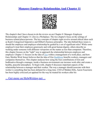 Manager Employee Relationships And Chapter 11
The chapter's that I have chosen to do the review on are Chapter 8: Manager–Employee
Relationships and Chapter 11: Zen in a Workplace. The two chapter's focus on the settings of
business related places/persons. The key concepts of chapter eight revolve around ethical ideas such
as Kant's Categorical Imperative and Dilbert's business principles. The idea behind these issues is
should the employee and employer relationship be guided by a set of significant rules? While some
employer's treat their employee generously and with great human dignity, others describe as
working under someone with different viewpoints on the matter as less than competent. Therefore,
this chapter focuses on the "right" way to approach the relationship between employee and
employer. Chapter 11 focuses on the idea of Zen within a management of a work place, and how
Gary Shishin Wick Sensei believes that the idea of Zen Buddhism benefits workers, managers and
companies themselves. This chapter analyzes how using the four contributions of Zen and
bodhisattva through a manager, inside a business environment can increase work ethic and create a
healthy, peaceful atmosphere. To begin with, chapter 8 discusses important aspects of the
relationship between a manager and their worker. The way a manager should associate with their
worker is something that has been debated for a long time. CEO of Malden Hills, Aaron Feuerstein
has been highly criticized yet applaud for the way he treated his workers after his
... Get more on HelpWriting.net ...
 