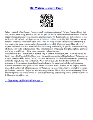 Bill Watson Research Paper
When you think of the Sunday Funnies, which comic comes to mind? Perhaps Peanuts, Krazy Kat,
Zits, Dilbert, Dick Tracy, Garfield, and the list goes on and on. There are countless comics that have
appeared in countless newspapers across countless years. Yet there is only one that continues to top
the lists decades after it ended production. Calvin and Hobbes, created by Bill Watterson, is one of
the most celebrated comic strips of all time. There are many reasons for the success of the strip. It
was inspired by many existing and well respected comics. Bill Watterson himself had a level of
respect for his strip that was unparalleled in the industry. Additionally, it gave its readers the feeling
of childhood wonder and excitement while simultaneously bringing up deep philosophical questions
and being beautiful art. ... Show more content on Helpwriting.net ...
William Boyd "Bill" Watterson was born on July 5, 1958 in Washington, D.C. When he was six his
family moved to Chagrin Falls, Ohio, where he spent the remainder of his childhood. Watterson was
a "quiet, obedient kid – almost Calvin's opposite" (Watterson 21). He read many comics growing up,
especially Pogo, Krazy Kat, and Peanuts. When he was eight, he drew his first cartoon. He
continued to draw cartoons throughout his school years. He was so enthralled with Peanuts that
when he was in the fourth grade, he sent a letter to Charles Schulz himself. To his surprise, Schulz
responded, and this left a big impression on Watterson. He soon realized that he wanted to become a
professional cartoonist. His parents were very supportive of this decision, and they encouraged him
to further pursuit his artistic talents. He continued sketching and drawing comics all the way until he
left home to attend Kenyon
... Get more on HelpWriting.net ...
 