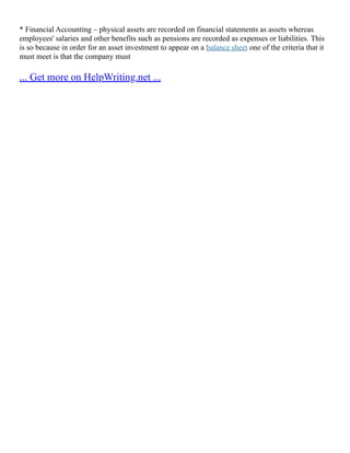 * Financial Accounting – physical assets are recorded on financial statements as assets whereas
employees' salaries and other benefits such as pensions are recorded as expenses or liabilities. This
is so because in order for an asset investment to appear on a balance sheet one of the criteria that it
must meet is that the company must
... Get more on HelpWriting.net ...
 