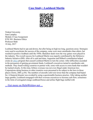 Case Study : Lockheed Martin
Trident University
Joan Lampley
Module 2 Case Assignment
ETH 301: Business Ethics
Professor Shah
10 July, 2017
Lockheed Martin had its ups and downs, but after being on high too long, questions arose. Strategies
were used to accelerate the success of the company, some were more unorthodox than others, but
resulted in positive feedback until the 1950s. Backdoor deals were the way games were played in
the industry. The overall success for Lockheed Martin was majorly contributed by the Defensive
Industry Initiative (DII). After all is said and done, Augustine and Dilbert's contribution helped
create an ethics program that caused Lockheed Martin to turn the corner. After difficulties ascended
in the persuasion of gaining government funds, Lockheed's executives turned to unorthodox sale
methods. They found willing countries to partner with, some with access to extra funds that wouldn't
be tracked closely. At this time, bribery overseas was not even illegal under American law;
Corporations doing business in other countries were presumed to be subject to the laws in those
places (Terris, 2005, p.56). The numbers of aircrafts sold were lower than the company had hoped
for. A financial disaster was avoided by using a questionable business practice. After taking another
large gamble, Lockheed reengaged with their overseas executives to increase cash flow, sometimes
in the form of corrugated orange cardboard boxes and airline flight bags stuffed with
... Get more on HelpWriting.net ...
 