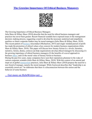 The Growing Importance Of Ethical Business Managers
The Growing Importance of Ethical Business Managers
Julia Shaw & Hillary Shaw (2010) describe that the need for ethical business managers and
practices has never been greater. Recent financial scandals have exposed issues in the management
decision–making process, suggesting a need to develop the necessary analytical and empathetic
qualities so future corporate leaders may be moral managers (Julia Shaw & Hillary Shaw, 2010).
This recent pattern of business misconduct (Michaelson, 2015) and single–minded pursuit of profit
has made the promotion of ethical values a key concern for modern business organizations (Julia
Shaw & Hillary Shaw, 2010). This paper will discuss how literary fiction (i.e. novels, literature,
narrative, fiction, drama, comics) can help organizations develop ethical managers by discussing (1)
the growing importance of ethical business managers (2) the benefits of a novel approach to
business ethics, and (3) the moral value of literary fiction to business.
During the past few years, many companies have seen their reputations plummet in the wake of
various corporate scandals (Julia Shaw & Hillary Shaw, 2010). With this context of an amoral and
inept set of global management practices, Julia Shaw & Hillary Shaw (2010) propose the need for a
new breed of manager, namely the moral manager. While Eastwood describes that "leadership is an
essentially moral act," he elaborates that there is a disconnection between this notion and the
behavior of some business
... Get more on HelpWriting.net ...
 