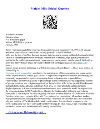 Malden Mills Ethical Question
William M. Grissett
Business ethics
WK 4 Research paper
Malden Mills Ethical question
June 25, 2009
Aaron Feuerstein greeted the brisk New England morning of December 11th, 1995 with unusual
optimism, especially for a man almost seventy years old. After all Malden
Mills was the last of the New England garment factories, and a century old family business besides!
Known as the leading innovator, producer, and marketer of branded, high quality performance
textiles for the outdoor products industry may require a much younger man he mused. Little did he
know that before the day ended he would be faced with the biggest decision in Malden Mills'
history.
Samuel Slater, a former apprentice in a British mechanized textile factory ... Show more content on
Helpwriting.net ...
Corporate social responsibility emphasizes the participation of the organization in a larger society
and its responsibility to support good causes. It emphasizes corporate citizenship, philanthropy, and
community support and recognizes community–based obligations and responsibilities.
Feuerstein has an impressive record of philanthropy in the community, having supported a number
of groups, activities, and religious organizations. From Malden Mills he has provided blankets and
garments for homeless children in the New York area, for relief efforts to Kurdish refugees,
displaced persons in Kosovo and numerous other disaster areas around the world. In August 1999,
the company donated 2,000 Polartec fleece blankets for Turkish relief following a devastating
earthquake. Later that year the spirit of giving continued with the donation of 150 Polartec Wellness
Hats to ovarian cancer patients. Where did Feuerstein get his extraordinary ideas about worker–
management relations and corporate responsibility? Feuerstein, an Orthodox–Jew, draws from the
religious tradition of The Golden–Rule Model, which states that one should always treat other
people in the same way he or she would want to be treated. In other words, when confronted with
any ethical issues, each individual should identify the available
... Get more on HelpWriting.net ...
 