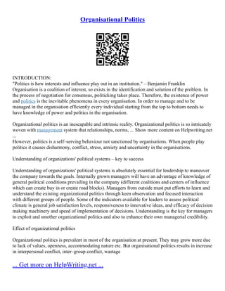 Organisational Politics
INTRODUCTION:
"Politics is how interests and influence play out in an institution." – Benjamin Franklin
Organisation is a coalition of interest, so exists in the identification and solution of the problem. In
the process of negotiation for consensus, politicking takes place. Therefore, the existence of power
and politics is the inevitable phenomena in every organisation. In order to manage and to be
managed in the organisation efficiently every individual starting from the top to bottom needs to
have knowledge of power and politics in the organisation.
Organizational politics is an inescapable and intrinsic reality. Organizational politics is so intricately
woven with management system that relationships, norms, ... Show more content on Helpwriting.net
...
However, politics is a self–serving behaviour not sanctioned by organisations. When people play
politics it causes disharmony, conflict, stress, anxiety and uncertainty in the organisations.
Understanding of organizations' political systems – key to success
Understanding of organizations' political systems is absolutely essential for leadership to maneuver
the company towards the goals. Internally grown managers will have an advantage of knowledge of
general political conditions prevailing in the company (different coalitions and centers of influence
which can create buy in or create road blocks). Managers from outside must put efforts to learn and
understand the existing organizational politics through keen observation and focused interaction
with different groups of people. Some of the indicators available for leaders to assess political
climate is general job satisfaction levels, responsiveness to innovative ideas, and efficacy of decision
making machinery and speed of implementation of decisions. Understanding is the key for managers
to exploit and smother organizational politics and also to enhance their own managerial credibility.
Effect of organizational politics
Organizational politics is prevalent in most of the organisation at present. They may grow more due
to lack of values, openness, accommodating nature etc. But organisational politics results in increase
in interpersonal conflict, inter–group conflict, wastage
... Get more on HelpWriting.net ...
 