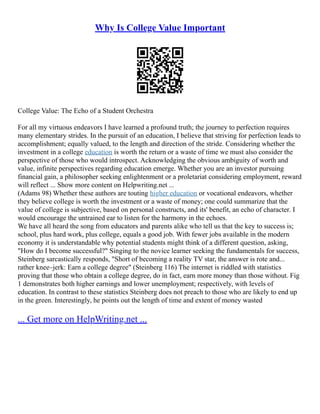 Why Is College Value Important
College Value: The Echo of a Student Orchestra
For all my virtuous endeavors I have learned a profound truth; the journey to perfection requires
many elementary strides. In the pursuit of an education, I believe that striving for perfection leads to
accomplishment; equally valued, to the length and direction of the stride. Considering whether the
investment in a college education is worth the return or a waste of time we must also consider the
perspective of those who would introspect. Acknowledging the obvious ambiguity of worth and
value, infinite perspectives regarding education emerge. Whether you are an investor pursuing
financial gain, a philosopher seeking enlightenment or a proletariat considering employment, reward
will reflect ... Show more content on Helpwriting.net ...
(Adams 98) Whether these authors are touting higher education or vocational endeavors, whether
they believe college is worth the investment or a waste of money; one could summarize that the
value of college is subjective, based on personal constructs, and its' benefit, an echo of character. I
would encourage the untrained ear to listen for the harmony in the echoes.
We have all heard the song from educators and parents alike who tell us that the key to success is;
school, plus hard work, plus college, equals a good job. With fewer jobs available in the modern
economy it is understandable why potential students might think of a different question, asking,
"How do I become successful?" Singing to the novice learner seeking the fundamentals for success,
Steinberg sarcastically responds, "Short of becoming a reality TV star, the answer is rote and...
rather knee–jerk: Earn a college degree" (Steinberg 116) The internet is riddled with statistics
proving that those who obtain a college degree, do in fact, earn more money than those without. Fig
1 demonstrates both higher earnings and lower unemployment; respectively, with levels of
education. In contrast to these statistics Steinberg does not preach to those who are likely to end up
in the green. Interestingly, he points out the length of time and extent of money wasted
... Get more on HelpWriting.net ...
 