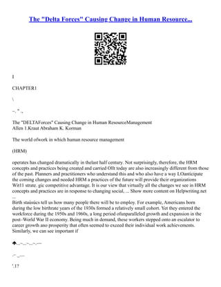 The "Delta Forces" Causing Change in Human Resource...
I
CHAPTER1

~. " .,
The "DELTAForces" Causing Change in Human ResourceManagement
Allen 1.Kraut Abraham K. Korman
The world ofwork in which human resource management
(HRM)
operates has changed dramatically in thelast half century. Not surprisingly, therefore, the HRM
concepts and practices being created and carried Ollt today are also increasingly different from those
of the past. Planners and practitioners who understand this and who also have a way LOanticipate
the coming changes and needed HRM a practices of the future will provide thcir organizations
Wit11 strate. gic competitive advantage. It is our view that virtually all the changes we see in HRM
concepts and practices are in response to changing social, ... Show more content on Helpwriting.net
...
Birth staúsúcs tell us how many people there will be to employ. For example, Americans born
during the low birthrate years of the 1930s formed a relatively small cohort. Yet they entered the
workforce during the 1950s and 1960s, a long period ofunparalleled growth and expansion in the
post–World War II economy. Being much in demand, these workers stepped onto an escalator to
career growth ano prosperity that often seemed to exceed their individual work achievements.
Similarly, we can see important if
...~...~...~.–~
.– _....
'.1?
 