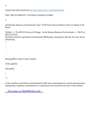 4
EVOLVlNG PRACfICES IN HUMAN REsOURCE MANAGEMENT
THE "DELTA FORCES" CAUSING CHANGE IN HRM
5
periodically doing an environmental "sean" of the forees that are likely to have an impaet in the
future.
Exhibít 1.1. The DELTA Forces of Change . on the Human Resource Enviroriment. t::. The Five
DELTA Forces
We believe that the signifieant environmental HRM policy and practice fall into five sets: forees
influencing
¡~
~
·
· ·
DemograPhics refers to those aspeets
of the quantity
and quality
i
~
'~i
of the workforce itself that are determined by birth rates, participation by women and minorities,
immigration, migration, and edueation. E.conomicscovers issues like the basis of the national
... Get more on HelpWriting.net ...
 