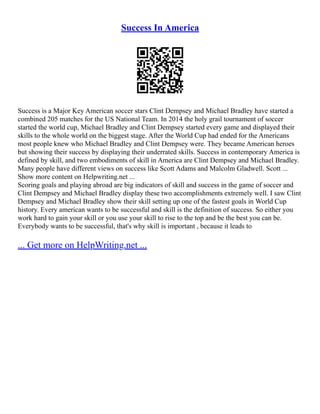 Success In America
Success is a Major Key American soccer stars Clint Dempsey and Michael Bradley have started a
combined 205 matches for the US National Team. In 2014 the holy grail tournament of soccer
started the world cup, Michael Bradley and Clint Dempsey started every game and displayed their
skills to the whole world on the biggest stage. After the World Cup had ended for the Americans
most people knew who Michael Bradley and Clint Dempsey were. They became American heroes
but showing their success by displaying their underrated skills. Success in contemporary America is
defined by skill, and two embodiments of skill in America are Clint Dempsey and Michael Bradley.
Many people have different views on success like Scott Adams and Malcolm Gladwell. Scott ...
Show more content on Helpwriting.net ...
Scoring goals and playing abroad are big indicators of skill and success in the game of soccer and
Clint Dempsey and Michael Bradley display these two accomplishments extremely well. I saw Clint
Dempsey and Michael Bradley show their skill setting up one of the fastest goals in World Cup
history. Every american wants to be successful and skill is the definition of success. So either you
work hard to gain your skill or you use your skill to rise to the top and be the best you can be.
Everybody wants to be successful, that's why skill is important , because it leads to
... Get more on HelpWriting.net ...
 