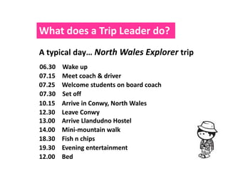What does a Trip Leader do?
A typical day… North Wales Explorer trip
06.30   Wake up
07.15   Meet coach & driver
07.25   Welcome students on board coach
07.30   Set off
10.15   Arrive in Conwy, North Wales
12.30   Leave Conwy
13.00   Arrive Llandudno Hostel
14.00   Mini-mountain walk
18.30   Fish n chips
19.30   Evening entertainment
12.00   Bed
 
