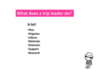 What does a trip leader do?

     A lot!
     •Plan
     •Organise
     •Inform
     •Motivate
     •Entertain
     •Support
     •Research
 