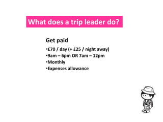 What does a trip leader do?

     Get paid
     •£70 / day (+ £25 / night away)
     •9am – 6pm OR 7am – 12pm
     •Monthly
     •Expenses allowance
 