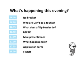 What’s happening this evening?
16.10   Ice breaker
16.20   Who are Don’t be a tourist?
16.35   What does a Trip Leader do?
16.50   BREAK
17.00   Mini-presentations
17.30   What happens next?
17.55   Application Form
18.00   FINISH
 