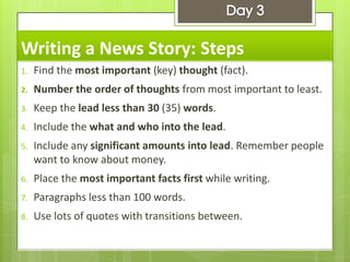 Writing a News Story: Steps
1. Find the most important (key) thought (fact).
2. Number the order of thoughts from most important to least.
3. Keep the lead less than 30 (35) words.
4. Include the what and who into the lead.
5. Include any significant amounts into lead. Remember people
want to know about money.
6. Place the most important facts first while writing.
7. Paragraphs less than 100 words.
8. Use lots of quotes with transitions between.
 