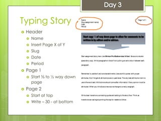Typing Story
 Header
 Name
 Insert Page X of Y
 Slug
 Date
 Period
 Page 1
 Start ⅓ to ½ way down
page
 Page 2
 Start at top
 Write – 30 - at bottom
Name
Slug(assignment name)
Date
Period
Page1of 1
 
 
 
 
 
 
Start assignment/story here. Use Minion ProMedium size14 font. Besureto double
spacestory copy. Writeparagraphsin block from puttingan extrareturn between each
paragraph.
Remember to useshort and concisesentiments. Usecolorful quotes with proper
attributes. Don’t forget all attributionsarein past tense. Thevery best attribution term to
useistheword said. Attributionsshould comeafter information. Every opinion must be
attributed. When you introduceanew sourcechangeto anew p aragraph.
Writeclear transitions connectingquotesand addingto thestory flow. Think as
transitionsasroad signspointingtheway for readersto follow .
⅓
 