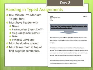 Handing in Typed Assignments
 Use Minion Pro Medium
14 pts. font.
 Must have header with
 Name
 Page number (insert X of Y)
 Slug (assignment name)
 Date
 Period & Computer
 Must be double spaced
 Must leave room at top of
first page for comments.
Name
Slug(assignment name)
Date
Period
Page1of 1
Start assignment/story here. Use Minion ProMedium size14 font. Besureto double
spacestory copy. Writeparagraphsin block from puttingan extrareturn between each
paragraph.
Remember to useshort and concisesentiments. Usecolorful quotes with proper
attributes. Don’t forget all attributionsarein past tense. Thevery best attribution term to
useistheword said. Attributionsshould comeafter information. Every opinion must be
attributed. When you introduceanew sourcechangeto anew p aragraph.
Writeclear transitions connectingquotesand addingto thestory flow. Think as
transitionsasroad signspointingtheway for readersto follow .
⅓
 