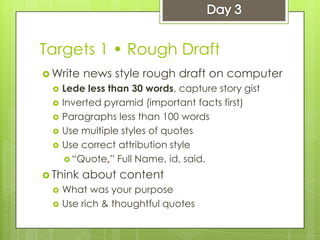 Targets 1 • Rough Draft
 Write news style rough draft on computer
 Lede less than 30 words, capture story gist
 Inverted pyramid (important facts first)
 Paragraphs less than 100 words
 Use multiple styles of quotes
 Use correct attribution style
 “Quote,” Full Name, id, said.
 Think about content
 What was your purpose
 Use rich & thoughtful quotes
 