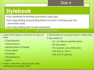 Stylebook
Use stylebook to develop journalistic copy style.
Use copy editing and proofing sheets to assist in editing copy into
journalistic style.
Use copy editing skills to edit worksheet.
1. Look at the table of contents for type of
error.
• Capitalization
• Abbreviations
• Identification of People
• Punctuation
• Numerals
• Miscellaneous
• Sports
2. Make corrections using proper copy
editing and proofing marks.
3. Remember to use past tense in attributions.
4. Be careful of
• D1, D4 (Titles & Identification)
• F2 (Numbers)
• G1 (opinion w/o attribution)
• G2 (Use of “that”)
• G# (not 3rd person)
Using the Stylebook
 