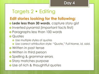 Targets 2 • Editing
Edit stories looking for the following:
 Lede less than 30 words, capture story gist
 Inverted pyramid (important facts first)
 Paragraphs less than 100 words
 Quotes
 Use multiple styles of quotes
 Use correct attribution style: “Quote,” Full Name, id, said.
 Written in past tense
 Written in third person
 Spelling & grammar errors
 Story matches purpose
 Use of rich & thoughtful quotes
 