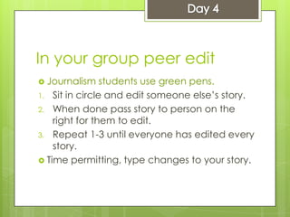 In your group peer edit
 Journalism students use green pens.
1. Sit in circle and edit someone else’s story.
2. When done pass story to person on the
right for them to edit.
3. Repeat 1-3 until everyone has edited every
story.
 Time permitting, type changes to your story.
 
