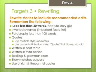 Targets 3 • Rewriting
Rewrite stories to include recommended edits.
Remember the following:
 Lede less than 30 words, capture story gist
 Inverted pyramid (important facts first)
 Paragraphs less than 100 words
 Quotes
 Use multiple styles of quotes
 Use correct attribution style: “Quote,” Full Name, id, said.
 Written in past tense
 Written in third person
 Spelling & grammar errors
 Story matches purpose
 Use of rich & thoughtful quotes
 