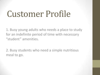 Customer Profile
1. Busy young adults who needs a place to study
for an indefinite period of time with necessary
“student” amenities.

2. Busy students who need a simple nutritious
meal to go.
 