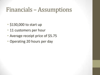 Financials – Assumptions

• $130,000 to start up
• 11 customers per hour
• Average receipt price of $5.75
• Operating 20 hours per day
 