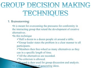 1. Brainstorming:
•It is meant for overcoming the pressures for conformity in
the interacting group that retard the development of creative
alternatives.
•In this technique
Half a dozen to a dozen people sit around a table.
Group leader states the problem in a clear manner to all
participants.
Members then free-wheel as many alternatives as they
can in a specific length of time.
All the alternatives are recorded.
No criticism is allowed.
Record is then used for group discussion and analysis.
•It is merely a process of generating ideas.
 