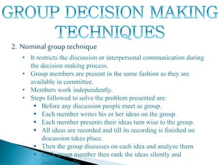 2. Nominalgroup technique
• It restricts the discussion or interpersonal communication during
the decision making process.
• Group members are present in the same fashion as they are
available in committee.
• Members work independently.
• Steps followed to solve the problem presented are:
 Before any discussion people meet as group.
 Each member writes his or her ideas on the group.
 Each member presents their ideas turn wise to the group.
 All ideas are recorded and till its recording is finished no
discussion takes place.
 Then the group discusses on each idea and analyze them.
 Each group member then rank the ideas silently and
independently.
 